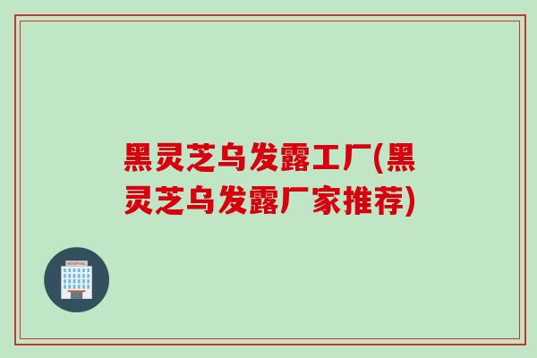 黑灵芝乌发露工厂(黑灵芝乌发露厂家推荐)