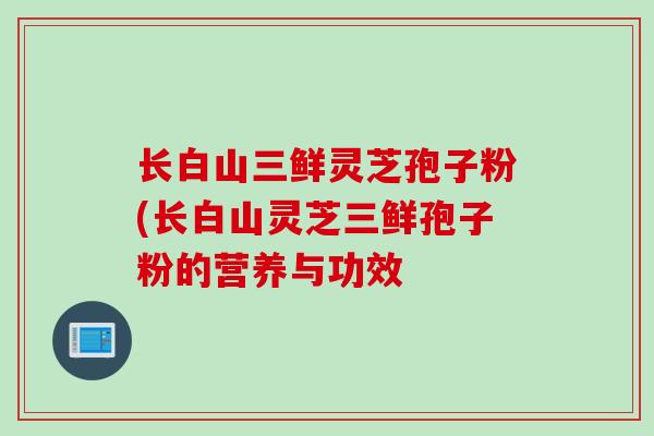 长白山三鲜灵芝孢子粉(长白山灵芝三鲜孢子粉的营养与功效