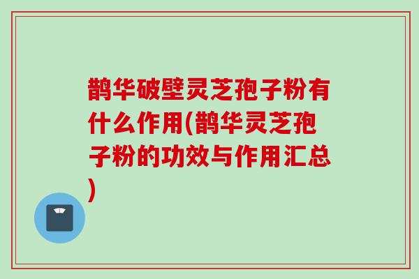 鹊华破壁灵芝孢子粉有什么作用(鹊华灵芝孢子粉的功效与作用汇总)
