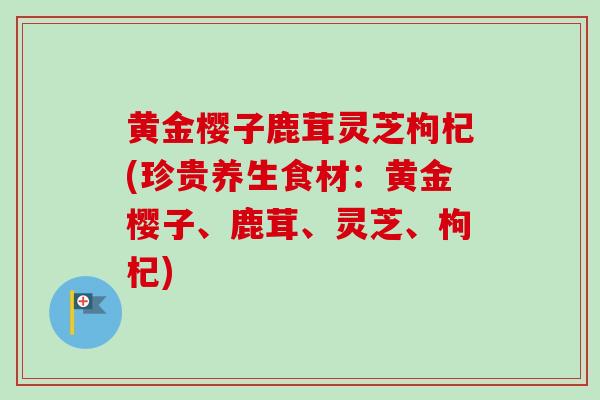 黄金樱子鹿茸灵芝枸杞(珍贵养生食材:黄金樱子、鹿茸、灵芝、枸杞) 黄金樱子鹿茸灵芝枸杞(珍贵养生食材:黄金樱子、鹿茸、灵芝、枸杞)