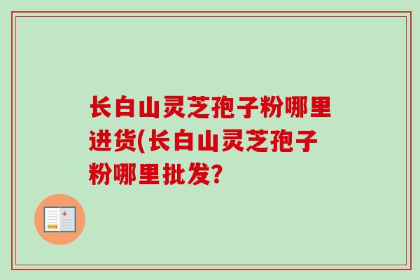 长白山灵芝孢子粉哪里进货(长白山灵芝孢子粉哪里批发？