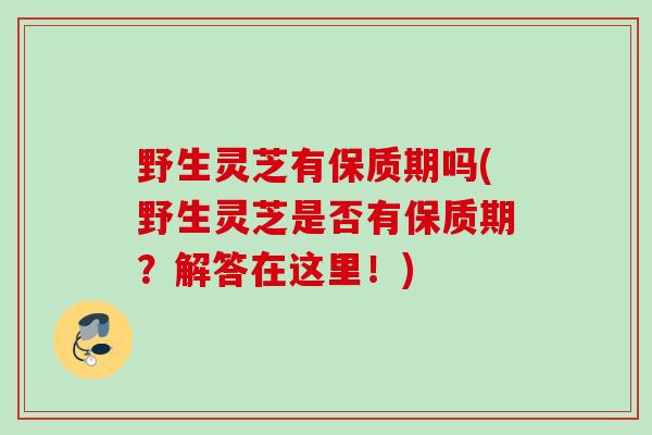 野生灵芝有保质期吗(野生灵芝是否有保质期？解答在这里！)