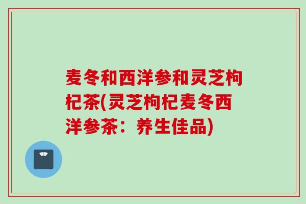 麦冬和西洋参和灵芝枸杞茶(灵芝枸杞麦冬西洋参茶：养生佳品)