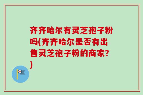 齐齐哈尔有灵芝孢子粉吗(齐齐哈尔是否有出售灵芝孢子粉的商家？)