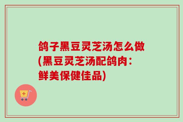鸽子黑豆灵芝汤怎么做(黑豆灵芝汤配鸽肉：鲜美保健佳品)