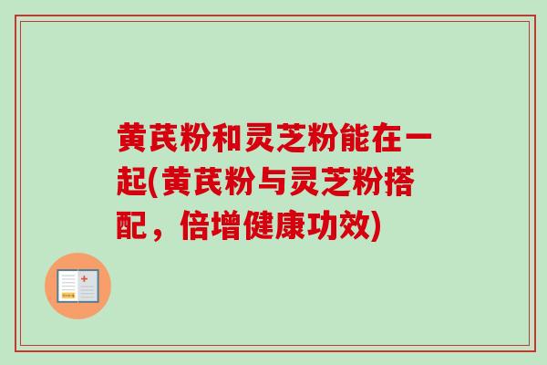 黄芪粉和灵芝粉能在一起(黄芪粉与灵芝粉搭配，倍增健康功效)