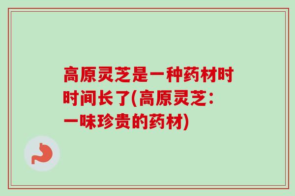 高原灵芝是一种药材时时间长了(高原灵芝：一味珍贵的药材)