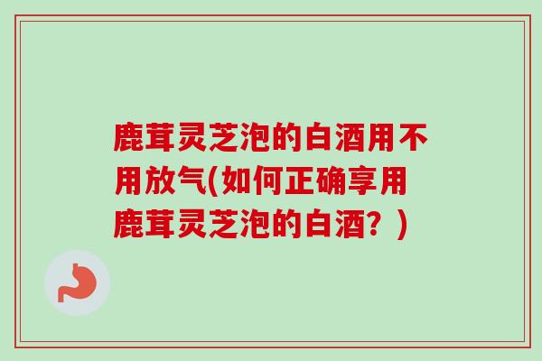鹿茸灵芝泡的白酒用不用放气(如何正确享用鹿茸灵芝泡的白酒？)