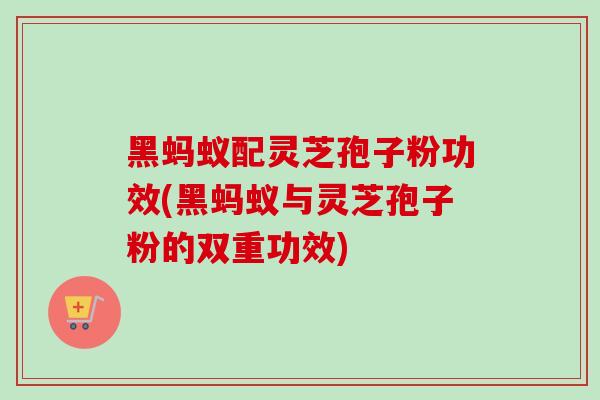 黑蚂蚁配灵芝孢子粉功效(黑蚂蚁与灵芝孢子粉的双重功效)