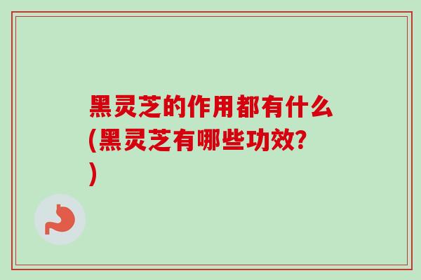 黑灵芝的作用都有什么(黑灵芝有哪些功效？)