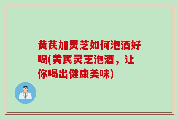 黄芪加灵芝如何泡酒好喝(黄芪灵芝泡酒，让你喝出健康美味)