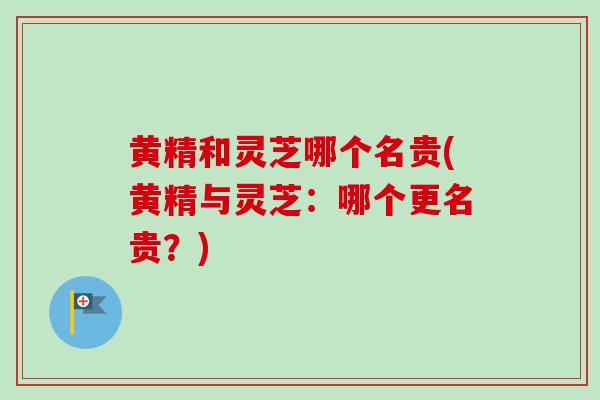 黄精和灵芝哪个名贵(黄精与灵芝：哪个更名贵？)