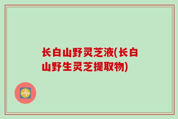 长白山野灵芝液(长白山野生灵芝提取物)