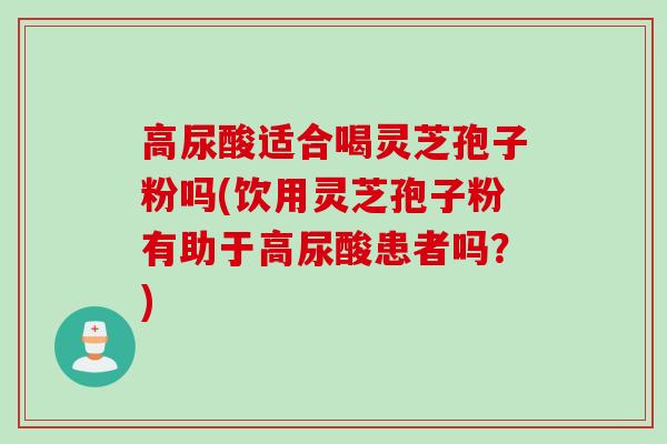 高尿酸适合喝灵芝孢子粉吗(饮用灵芝孢子粉有助于高尿酸患者吗？)
