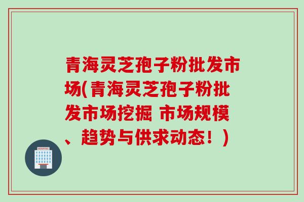 青海灵芝孢子粉批发市场(青海灵芝孢子粉批发市场挖掘 市场规模、趋势与供求动态!) 青海灵芝孢子粉批发市场(青海灵芝孢子粉批发市场挖掘 市场规模、趋势与供求动态!)