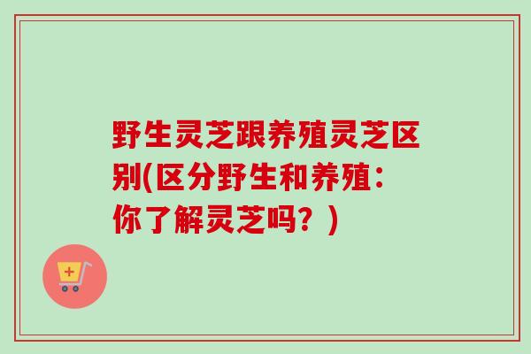 野生灵芝跟养殖灵芝区别(区分野生和养殖:你了解灵芝吗?) 野生灵芝跟养殖灵芝区别(区分野生和养殖:你了解灵芝吗?)