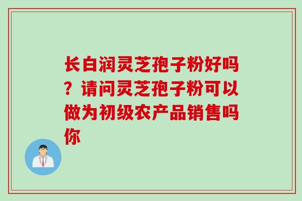 长白润灵芝孢子粉好吗？请问灵芝孢子粉可以做为初级农产品销售吗你