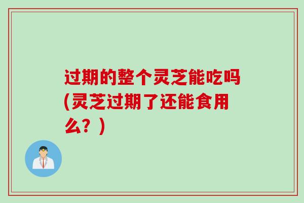 过期的整个灵芝能吃吗(灵芝过期了还能食用么？)