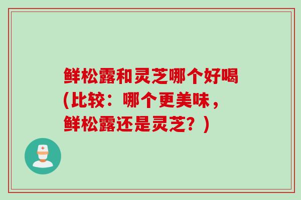 鲜松露和灵芝哪个好喝(比较：哪个更美味，鲜松露还是灵芝？)