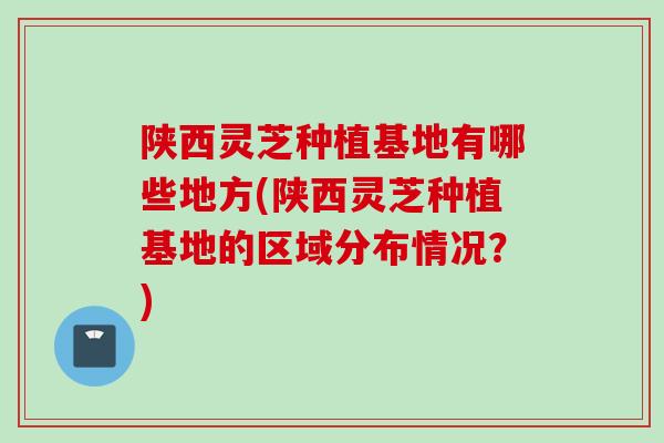 陕西灵芝种植基地有哪些地方(陕西灵芝种植基地的区域分布情况？)
