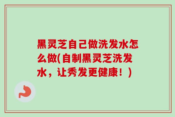 黑灵芝自己做洗发水怎么做(自制黑灵芝洗发水，让秀发更健康！)