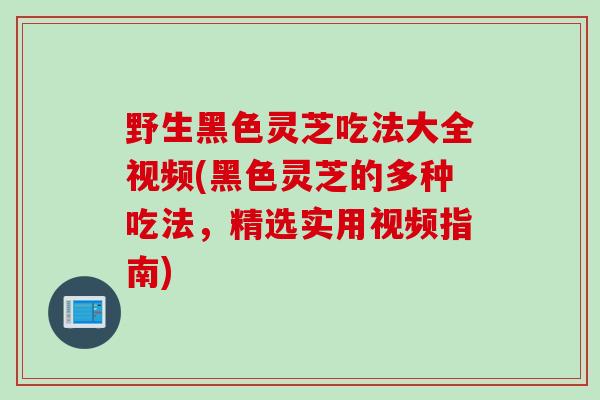 野生黑色灵芝吃法大全视频(黑色灵芝的多种吃法，精选实用视频指南)