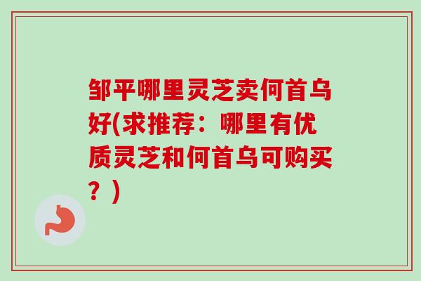 邹平哪里灵芝卖何首乌好(求推荐：哪里有优质灵芝和何首乌可购买？)