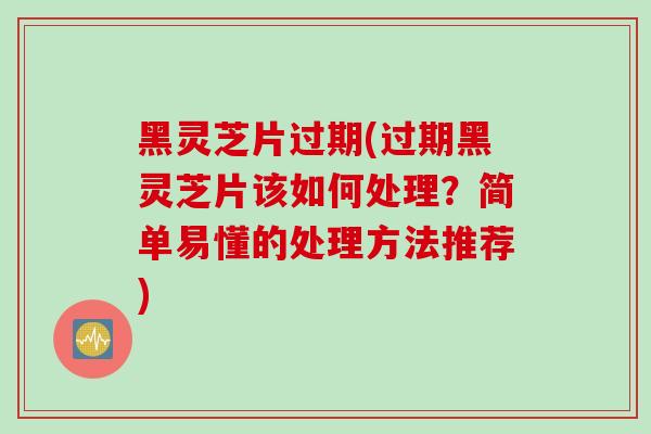 黑灵芝片过期(过期黑灵芝片该如何处理？简单易懂的处理方法推荐)