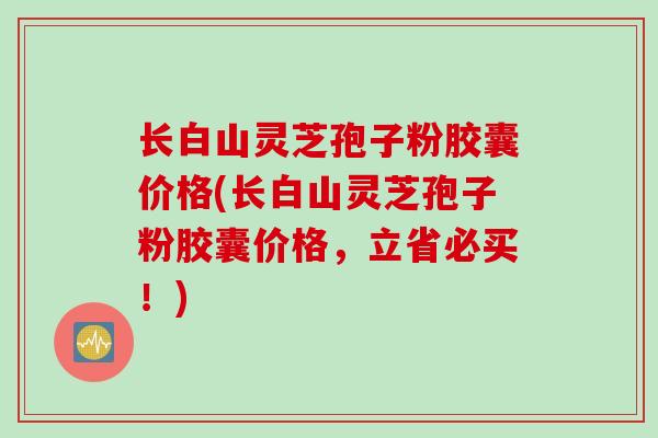 长白山灵芝孢子粉胶囊价格(长白山灵芝孢子粉胶囊价格,立省必买!) 长白山灵芝孢子粉胶囊价格(长白山灵芝孢子粉胶囊价格,立省必买!)