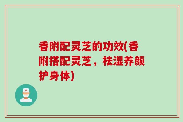 香附配灵芝的功效(香附搭配灵芝，祛湿养颜护身体)
