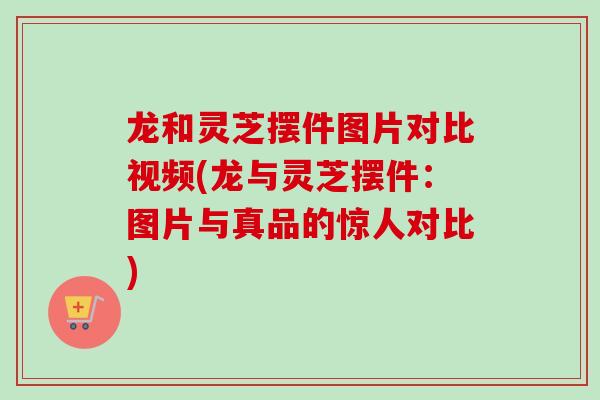 龙和灵芝摆件图片对比视频(龙与灵芝摆件：图片与真品的惊人对比)