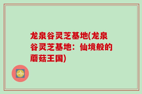 龙泉谷灵芝基地(龙泉谷灵芝基地：仙境般的蘑菇王国)