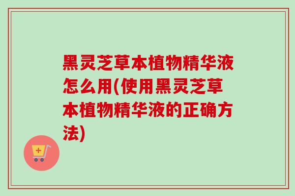 黑灵芝草本植物精华液怎么用(使用黑灵芝草本植物精华液的正确方法)
