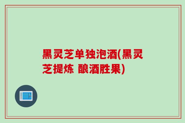 黑灵芝单独泡酒(黑灵芝提炼 酿酒胜果)