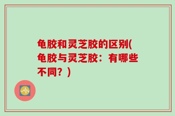 龟胶和灵芝胶的区别(龟胶与灵芝胶:有哪些不同?) 龟胶和灵芝胶的区别(龟胶与灵芝胶:有哪些不同?)