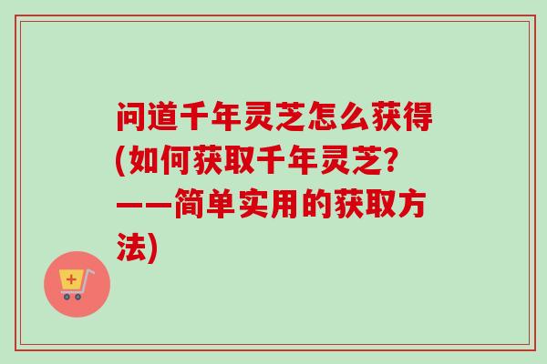 问道千年灵芝怎么获得(如何获取千年灵芝？——简单实用的获取方法)