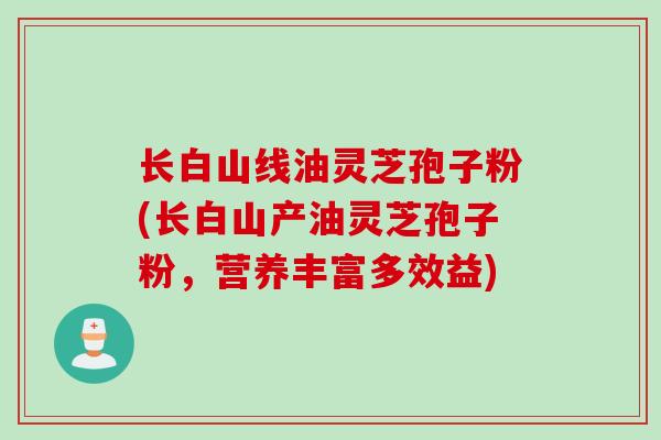 长白山线油灵芝孢子粉(长白山产油灵芝孢子粉，营养丰富多效益)