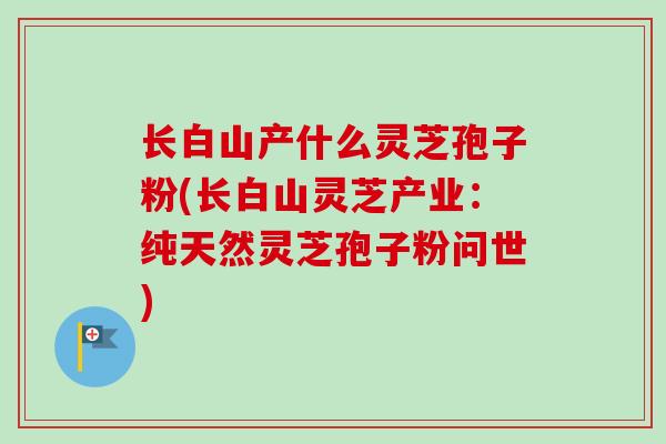 长白山产什么灵芝孢子粉(长白山灵芝产业：纯天然灵芝孢子粉问世)