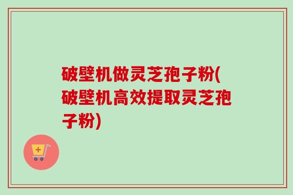 破壁机做灵芝孢子粉(破壁机高效提取灵芝孢子粉)