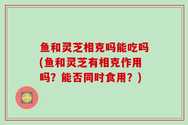 鱼和灵芝相克吗能吃吗(鱼和灵芝有相克作用吗?能否同时食用?) 鱼和灵芝相克吗能吃吗(鱼和灵芝有相克作用吗?能否同时食用?)