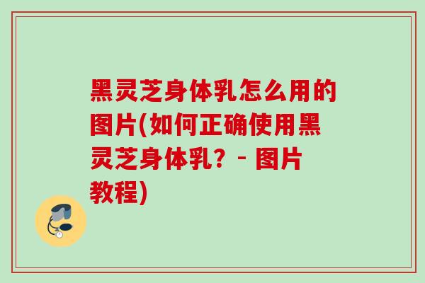 黑灵芝身体乳怎么用的图片(如何正确使用黑灵芝身体乳？- 图片教程)