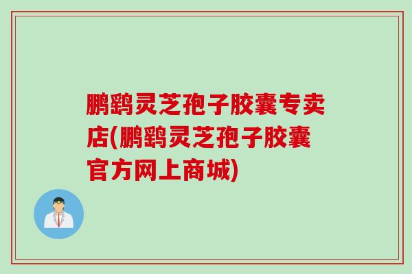 鹏鹞灵芝孢子胶囊专卖店(鹏鹞灵芝孢子胶囊官方网上商城)