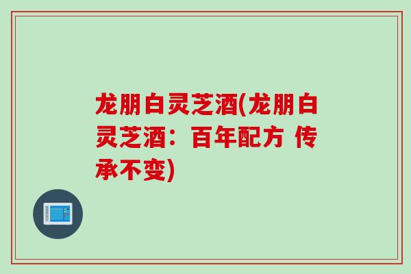 龙朋白灵芝酒(龙朋白灵芝酒：百年配方 传承不变)