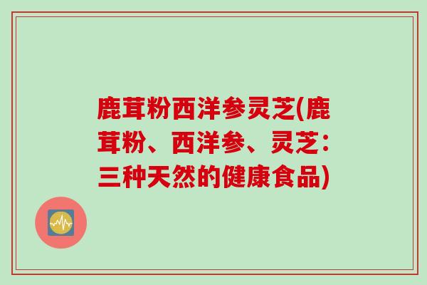 鹿茸粉西洋参灵芝(鹿茸粉、西洋参、灵芝：三种天然的健康食品)