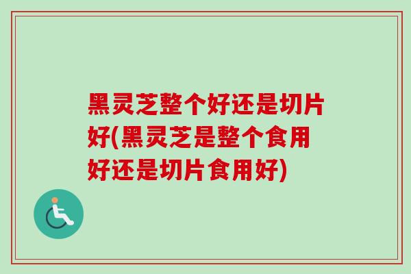 黑灵芝整个好还是切片好(黑灵芝是整个食用好还是切片食用好) 黑灵芝整个好还是切片好(黑灵芝是整个食用好还是切片食用好)