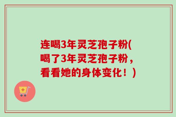 连喝3年灵芝孢子粉(喝了3年灵芝孢子粉，看看她的身体变化！)