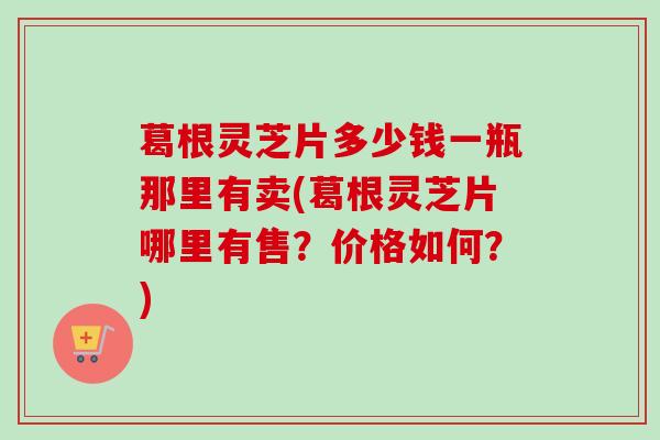 葛根灵芝片多少钱一瓶那里有卖(葛根灵芝片哪里有售？价格如何？)