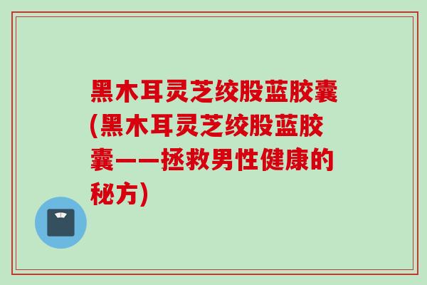 黑木耳灵芝绞股蓝胶囊(黑木耳灵芝绞股蓝胶囊——拯救男性健康的秘方)