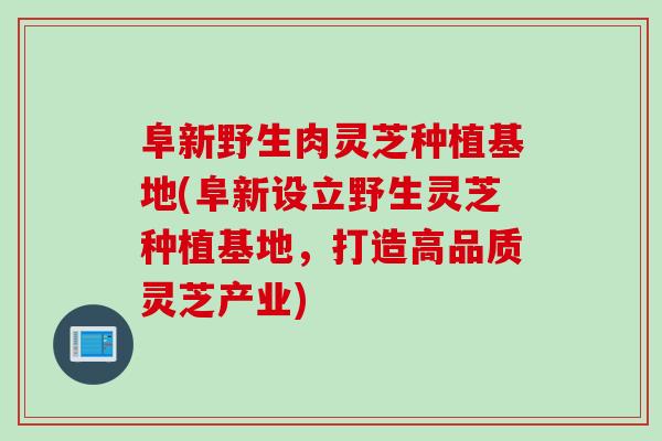 阜新野生肉灵芝种植基地(阜新设立野生灵芝种植基地，打造高品质灵芝产业)