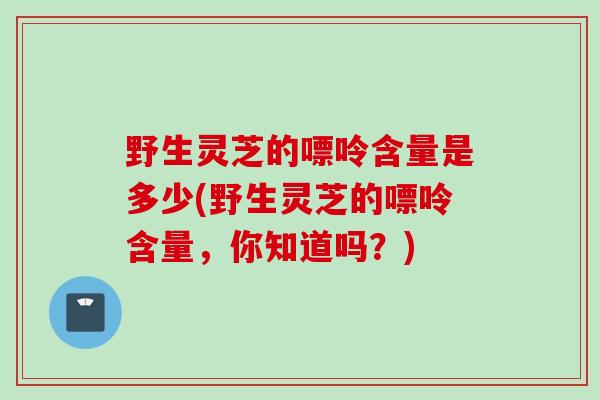 野生灵芝的嘌呤含量是多少(野生灵芝的嘌呤含量，你知道吗？)